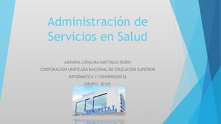 Administración de
Servicios en Salud
ADRIANA CATALINA SANTIAGO RUBIO
CORPORACION UNIFICADA NACIONAL DE EDUCACION SUPERIOR
INFORMATICA Y CONVERGENCIA
GRUPO: 30165
 