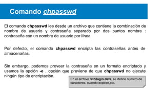 Comando chpasswd
El comando chpasswd lee desde un archivo que contiene la combinación de
nombre de usuario y contraseña separado por dos puntos nombre :
contraseña con un nombre de usuario por línea.
Por defecto, el comando chpasswd encripta las contraseñas antes de
almacenarlas.
Sin embargo, podemos proveer la contraseña en un formato encriptado y
usamos la opción -e , opción que previene de que chpasswd no ejecute
ningún tipo de encriptación.
En el archivo /etc/login.defs, se define número de
caracteres, cuando expiran,etc.

 