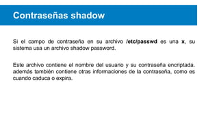 Contraseñas shadow
Si el campo de contraseña en su archivo /etc/passwd es una x, su
sistema usa un archivo shadow password.
Este archivo contiene el nombre del usuario y su contraseña encriptada.
además también contiene otras informaciones de la contraseña, como es
cuando caduca o expira.

 