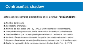 Contraseñas shadow
Estos son los campos disponibles en el archivo /etc/shadow:
1. Nombre del Usuario
2. Contraseña encriptada
3. Número de días desde Ene . 1, 1970, y último cambio de la contraseña.
4. Tiempo Mínimo que usuario puede permanecer sin cambiar la contraseña.
5. Tiempo Máximo que usuario puede permanecer sin cambiar la contraseña
6. Cuántos días de advertencia antes de que la contraseña del usuario expira.
7. Cuantos días esperar para deshabilitar cuenta después que contraseña expire.
8. Fecha de expiración de la cuenta en número de días desde Ene . 1, 1970

 