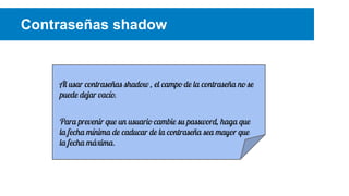 Contraseñas shadow

Al usar contraseñas shadow , el campo de la contraseña no se
puede dejar vacío.
Para prevenir que un usuario cambie su password, haga que
la fecha mínima de caducar de la contraseña sea mayor que
la fecha máxima.

 