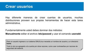 Crear usuarios
Hay diferente maneras de crear cuentas de usuarios, muchas
distribuciones proveen sus propias herramientas de hacer esta tarea
administrativa.
Fundamentalmente usted debes dominar dos métodos:
Manualmente editar el archivo /etc/passwd y usar el comando useradd.
Para un usuario ingresar a un sistema GNU/Linux necesita un nombre de usuario y un directorio
home.
Todo lo otro es agregado a la cuenta por otras razones, como usar contraseñas por razones de
seguridad del sistema.

 