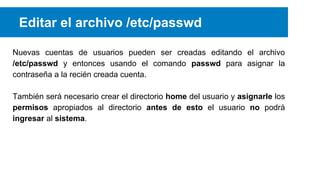 Editar el archivo /etc/passwd
Nuevas cuentas de usuarios pueden ser creadas editando el archivo
/etc/passwd y entonces usando el comando passwd para asignar la
contraseña a la recién creada cuenta.
También será necesario crear el directorio home del usuario y asignarle los
permisos apropiados al directorio antes de esto el usuario no podrá
ingresar al sistema.

 