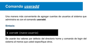 Comando useradd
Una manera más conveniente de agregar cuentas de usuarios al sistema que
administra es con el comando useradd.
Sintaxis:
$ useradd [nuevo-usuario]
Se usarán los valores por defecto del directorio home y comando de login del
sistema al menos que usted especifique otros.

 