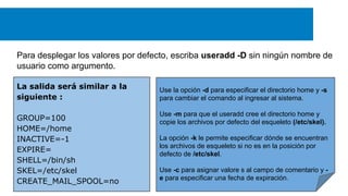 Para desplegar los valores por defecto, escriba useradd -D sin ningún nombre de
usuario como argumento.
La salida será similar a la
siguiente :
GROUP=100
HOME=/home
INACTIVE=-1
EXPIRE=
SHELL=/bin/sh
SKEL=/etc/skel
CREATE_MAIL_SPOOL=no

Use la opción -d para especificar el directorio home y -s
para cambiar el comando al ingresar al sistema.
Use -m para que el useradd cree el directorio home y
copie los archivos por defecto del esqueleto (/etc/skel).
La opción -k le permite especificar dónde se encuentran
los archivos de esqueleto si no es en la posición por
defecto de /etc/skel.
Use -c para asignar valore s al campo de comentario y e para especificar una fecha de expiración.

 