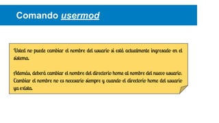 Comando usermod

Usted no puede cambiar el nombre del usuario si está actualmente ingresado en el
sistema.
Además, deberá cambiar el nombre del directorio home al nombre del nuevo usuario.
Cambiar el nombre no es necesario siempre y cuando el directorio home del usuario
ya exista.

 