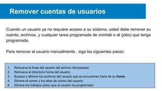 Remover cuentas de usuarios
Cuando un usuario ya no requiere acceso a su sistema, usted debe remover su
cuenta, archivos, y cualquier tarea programada de crontab o at (jobs) que tenga
programada.
Para remover el usuario manualmente , siga los siguientes pasos:

1.
2.
3.
4.
5.

Remueva la línea del usuario del archivo /etc/passwd.
Remueva el directorio home del usuario.
Busque y elimine los archivos del usuario que se encuentran fuera de su home .
Elimine el correo y los alias de correo del usuario.
Elimine los trabajos (jobs) que el usuario ha programado.

 