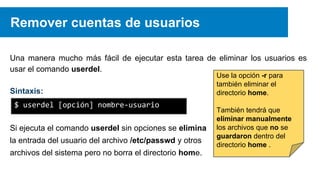 Remover cuentas de usuarios
Una manera mucho más fácil de ejecutar esta tarea de eliminar los usuarios es
usar el comando userdel.
Sintaxis:
$ userdel [opción] nombre-usuario
Si ejecuta el comando userdel sin opciones se elimina
la entrada del usuario del archivo /etc/passwd y otros
archivos del sistema pero no borra el directorio home.

Use la opción -r para
también eliminar el
directorio home.

También tendrá que
eliminar manualmente
los archivos que no se
guardaron dentro del
directorio home .

 