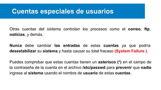 Cuentas especiales de usuarios
Otras cuentas del sistema controlan los procesos como el correo, ftp,
noticias, y demás.
Nunca debe cambiar las entradas de estas cuentas ya que podría
desestabilizar su sistema y hasta causar su total fracaso (System Failure ).
Puedes comprobar que estas cuentas tienen un asterisco (*) en el campo de
la contraseña de la cuenta en el archivo /etc/passwd para prevenir que nadie
ingrese al sistema usando el nombre de usuario de estas cuentas.

 