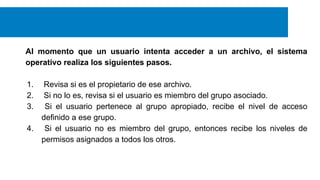 Al momento que un usuario intenta acceder a un archivo, el sistema
operativo realiza los siguientes pasos.
1.
2.
3.
4.

Revisa si es el propietario de ese archivo.
Si no lo es, revisa si el usuario es miembro del grupo asociado.
Si el usuario pertenece al grupo apropiado, recibe el nivel de acceso
definido a ese grupo.
Si el usuario no es miembro del grupo, entonces recibe los niveles de
permisos asignados a todos los otros.

 