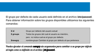 El grupo por defecto de cada usuario está definido en el archivo /etc/passwd.
Para obtener información sobre los grupos disponibles utilizamos los siguientes
comandos:
$ id

Grupo por defecto del usuario actual

$ groups

Todos los grupos del cual el usuario es miembro,
pero no indica cual es el grupo por defecto.

$newgrp

nombre-grupo Cambiar el grupo por defecto al que pertenece.

Puedes ejecutar el comando newgrp sin argumentos para cambiar a su grupo por defecto
al login como es definido en el archivo /etc/passwd.

 