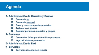 Agenda
1- Administración de Usuarios y Grupos
❏
❏
❏
❏
❏

Comando su
Comando passwd
Crear y remover cuentas usuarios
Trabajar con grupos
Cambiar permisos, usuarios y grupos

2- Procesos
❏
❏

Comandos útiles para identificar procesos
logs del sistema y memoria

3- Administración de Red
4- Servicios
❏

Servicios de conexión remota

 
