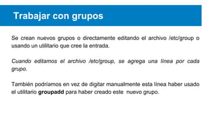 Trabajar con grupos
Se crean nuevos grupos o directamente editando el archivo /etc/group o
usando un utilitario que cree la entrada.
Cuando editamos el archivo /etc/group, se agrega una línea por cada
grupo.
También podríamos en vez de digitar manualmente esta línea haber usado
el utilitario groupadd para haber creado este nuevo grupo.

 