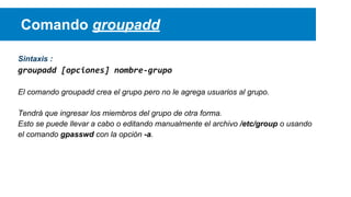Comando groupadd
Sintaxis :

groupadd [opciones] nombre-grupo
El comando groupadd crea el grupo pero no le agrega usuarios al grupo.
Tendrá que ingresar los miembros del grupo de otra forma.
Esto se puede llevar a cabo o editando manualmente el archivo /etc/group o usando
el comando gpasswd con la opción -a.

 