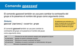 Comando gpasswd
El comando gpasswd también se usa para cambiar la contraseña del
grupo si le pasamos el nombre del grupo como argumento único.
Sintaxis:
gpasswd [opciones] <usuario> grupo
El comando gpasswd también se usa para cambiar la
contraseña del grupo si le pasamos el nombre del grupo
como argumento único.
-R
Previene el uso del comando newgrp para agregarse al grupo
-a username Agrega al usuario nombrado al grupo
-d username Remueve al usuario nombrado del grupo
-A username Establece al usuario nombrado un administrador del grupo
-r
Remueve el password al grupo

Si establecemos una contraseña a un
grupo, los usuarios que no son miembros
tendrán que aportar la contraseña si
desean hacer membresía en el grupo.

 