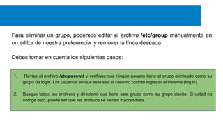 Para eliminar un grupo, podemos editar el archivo /etc/group manualmente en
un editor de nuestra preferencia y remover la línea deseada.
Debes tomar en cuenta los siguientes pasos:

1.

Revise el archivo /etc/passwd y verifique que ningún usuario tiene el grupo eliminado como su
grupo de login. Los usuarios en que este sea el caso no podrán ingresar al sistema (log in).

2.

Busque todos los archivos y directorio que tiene este grupo como su grupo dueño. Si usted no
corrige esto, puede ser que los archivos se tornan inaccesibles.

 