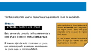 También podemos usar el comando group desde la línea de comando.
Sintaxis:
groupdel nombre-del-grupo
Esta sentencia borraría la línea referente a
este grupo desde el archivo /etc/group.
Si intentas ejecutar este comando a un grupo
que está designado a cualquier usuario como
su grupo login, el comando fallará.

Antes de eliminar un grupo revise que el
archivo /etc/passwd, para asegurarse
que ningún usuario tiene este grupo
designado como su grupo de ingreso
(login group).
En caso de existir, tendrá que cambiar el
grupo de login por defecto para ese
usuario antes de eliminarlo.

 
