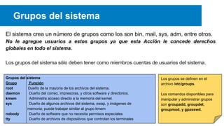 Grupos del sistema
El sistema crea un número de grupos como los son bin, mail, sys, adm, entre otros.
No le agregue usuarios a estos grupos ya que esta Acción le concede derechos
globales en todo el sistema.
Los grupos del sistema sólo deben tener como miembros cuentas de usuarios del sistema.
Grupos del sistema
Grupo
Función
root
Dueño de la mayoría de los archivos del sistema.
daemon
Dueño del correo, impresoras, y otros software y directorios.
kmem
Administra acceso directo a la memoria del kernel.
sys
Dueño de algunos archivos del sistema, swap, y imágenes de
memoria; puede trabajar similar al grupo kmem
nobody
Dueño de software que no necesita permisos especiales
tty
Dueño de archivos de dispositivos que controlan los terminales

Los grupos se definen en el
archivo /etc/groups.
Los comandos disponibles para
manipular y administrar grupos
son groupadd, groupdel,
groupmod, y gpasswd.

 