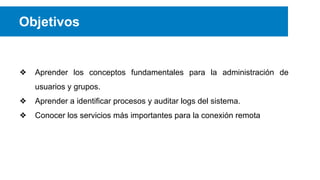 Objetivos

❖

Aprender los conceptos fundamentales para la administración de
usuarios y grupos.

❖

Aprender a identificar procesos y auditar logs del sistema.

❖

Conocer los servicios más importantes para la conexión remota

 
