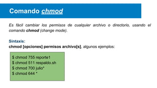 Comando chmod
Es fácil cambiar los permisos de cualquier archivo o directorio, usando el
comando chmod (change mode).
Sintaxis:
chmod [opciones] permisos archivo[s], algunos ejemplos:
$ chmod 755 reporte1
$ chmod 511 respaldo.sh
$ chmod 700 julio*
$ chmod 644 *

 