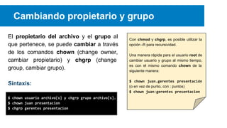 Cambiando propietario y grupo
El propietario del archivo y el grupo al
que pertenece, se puede cambiar a través
de los comandos chown (change owner,
cambiar propietario) y chgrp (change
group, cambiar grupo).
Sintaxis:
$ chown usuario archivo[s] y chgrp grupo archivo[s].
$ chown juan presentacion
$ chgrp gerentes presentacion

Con chmod y chgrp, es posible utilizar la
opción -R para recursividad.
Una manera rápida para el usuario root de
cambiar usuario y grupo al mismo tiempo,
es con el mismo comando chown de la
siguiente manera:
$ chown juan.gerentes presentación
(o en vez de punto, con : puntos)
$ chown juan:gerentes presentacion

 