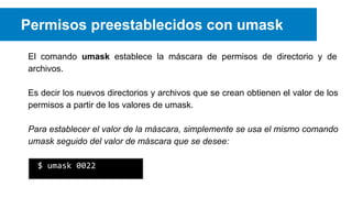 Permisos preestablecidos con umask
El comando umask establece la máscara de permisos de directorio y de
archivos.
Es decir los nuevos directorios y archivos que se crean obtienen el valor de los
permisos a partir de los valores de umask.
Para establecer el valor de la máscara, simplemente se usa el mismo comando
umask seguido del valor de máscara que se desee:
$ umask 0022

 