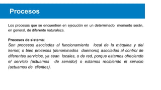 Procesos
Los procesos que se encuentren en ejecución en un determinado momento serán,
en general, de diferente naturaleza.
Procesos de sistema:

Son procesos asociados al funcionamiento local de la máquina y del
kernel, o bien procesos (denominados daemons) asociados al control de
diferentes servicios, ya sean locales, o de red, porque estamos ofreciendo
el servicio (actuamos de servidor) o estamos recibiendo el servicio
(actuamos de clientes).

 