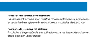 Procesos del usuario administrador:
En caso de actuar como root, nuestros procesos interactivos o aplicaciones
lanzadas también aparecerán como procesos asociados al usuario root.
Procesos de usuarios del sistema:
Asociados a la ejecución de sus aplicaciones, ya sea tareas interactivas en
modo texto o en modo gráfico.

 
