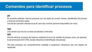 Comandos para identificar procesos
ps
El comando estándar, lista los procesos con sus datos de usuario, tiempo, identificador de proceso
y línea de comandos usada.
Una de las opciones utilizada es ps ef, pero hay muchas opciones disponibles (ver man).

top
Una versión que nos da una lista actualizada a intervalos.

kill
Permite eliminar procesos del sistema mediante el envío de señales al proceso como, por ejemplo,
la de terminación kill -9 PID, donde indicamos el identificador del proceso.
Útil para procesos con comportamiento inestable o programas interactivos que han dejado de
responder.

 