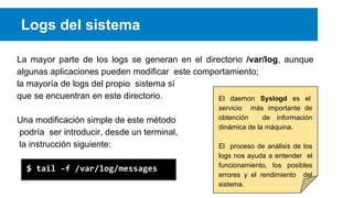 Logs del sistema
La mayor parte de los logs se generan en el directorio /var/log, aunque
algunas aplicaciones pueden modificar este comportamiento;
la mayoría de logs del propio sistema sí
que se encuentran en este directorio.
El daemon Syslogd es el
Una modificación simple de este método
podría ser introducir, desde un terminal,
la instrucción siguiente:
$ tail -f /var/log/messages

servicio más importante de
obtención
de información
dinámica de la máquina.
El proceso de análisis de los
logs nos ayuda a entender el
funcionamiento, los posibles
errores y el rendimiento del
sistema.

 