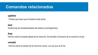 Comandos relacionados
uptime
Tiempo que hace que el sistema está activo.

last
Analiza log de entradas/salidas del sistema (/var/log/wtmp).

free
Informa sobre el estado global de la memoria. Da también el tamaño de la memoria virtual.

vmstat
Informa sobre el estado de la memoria virtual, y el uso que se le da.

 