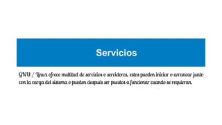 Servicios
GNU / Linux ofrece multitud de servicios o servidores, estos pueden iniciar o arrancar junto
con la carga del sistema o pueden después ser puestos a funcionar cuando se requieran.

 