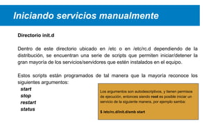 Iniciando servicios manualmente
Directorio init.d
Dentro de este directorio ubicado en /etc o en /etc/rc.d dependiendo de la
distribución, se encuentran una serie de scripts que permiten iniciar/detener la
gran mayoría de los servicios/servidores que estén instalados en el equipo.
Estos scripts están programados de tal manera que la mayoría reconoce los
siguientes argumentos:
start
Los argumentos son autodescriptivos, y tienen permisos
stop
de ejecución, entonces siendo root es posible iniciar un
servicio de la siguiente manera, por ejemplo samba:
restart
status
$ /etc/rc.d/init.d/smb start

 