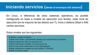 Iniciando servicios (desde el arranque del sistema)
En Linux, a diferencia de otros sistemas operativos, es posible
configurarlo en base a niveles de ejecución (run levels), cada nivel de
ejecución (en la mayoría de las distros son 7), inicia o detiene (Start o Kill)
ciertos servicios.
Estos niveles son los siguientes:
0 Detener o apagar el sistema
1 Modo monousuario, generalmente utilizado para mantenimiento del sistema
2 Modo multiusuario, pero sin soporte de red
3 Modo multiusuario completo, con servicios de red
4 No se usa, puede usarse para un inicio personalizado
5 Modo multiusuario completo con inicio gráfico ( X Window)
6 Modo de reinicio (reset)

 