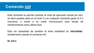 Comando init
Este comando te permite cambiar el nivel de ejecución actual por otro,
es decir puedes estar en el nivel 3 y en cualquier momento pasar al 5 o
viceversa, o entrar a un modo monousuario para tareas de
mantenimiento como utilizar fsck.
Esto sin necesidad de cambiar la línea initdefault en /etc/inittab,
simplemente usando el comando init:
$> init 3

 