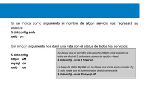 Si se indica como argumento el nombre de algún servicio nos regresará su
estatus:
$ chkconfig smb
smb on

Sin ningún argumento nos dará una lista con el status de todos los servicios:
$ chkconfig
httpd off
mysql on
smb
on

Se desea que el servidor web apache (httpd) inicie cuando se
entra en el nivel 5, entonces usamos la opción --level:
$ chkconfig --level 5 httpd on
La base de datos MySQL no se desea que inicie en los niveles 3 y
5, solo hasta que el administrador decida arrancarla:
$ chkconfig --level 35 mysql off

 