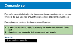 Comando su
Provee la capacidad de ejecutar tareas con los credenciales de un usuario
diferente del que usted se encuentra ingresado en el sistema actualmente .
Es usado en un contexto de dos maneras diferentes:
1.
2.

Cuando se encuentra como un usuario y necesita hacer una tarea como
root.
Cuando es root y necesita disfrazarse como otro usuario.

Sintaxis:
$ su nombre-usuario

 