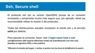 Ssh, Secure shell
El protocolo ssh (en su versión OpenSSH) provee de un conexión
encriptada y comprimida mucho más segura que, por ejemplo, telnet (es
recomendable utilizar la versión 2 del protocolo).
Todas las distribuciones actuales incorporan el cliente ssh y el servidor
sshd por defecto.
Para ejecutar el comando, hacer: ssh -l login name host o ssh
user@hostname SSH soporta diferentes modos de autentificación (ver man ssh)
basados en algoritmo RSA y clave pública.

Utilizando el comando ssh-keygen -t rsa|dsa, se pueden crear las claves de identificación de usuario.

 