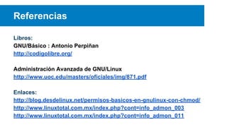 Referencias
Libros:
GNU/Básico : Antonio Perpiñan
http://codigolibre.org/
Administración Avanzada de GNU/Linux
http://www.uoc.edu/masters/oficiales/img/871.pdf
Enlaces:
http://blog.desdelinux.net/permisos-basicos-en-gnulinux-con-chmod/
http://www.linuxtotal.com.mx/index.php?cont=info_admon_003
http://www.linuxtotal.com.mx/index.php?cont=info_admon_011

 