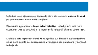 Usted no debe ejecutar sus tareas de día a día desde la cuenta de root,
ya que amenaza su sistema completo.
Si necesita ejecutar una tarea administrativa, usted puede salir de la
cuenta en que se encuentran e ingresar de nuevo al sistema como root.

Mientras esté ingresado como root, ejecute sus tareas y cuando termine
salga de la cuenta del superusuario y reingrese con su usuario y continué
trabajando.

 