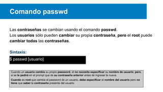 Comando passwd
Las contraseñas se cambian usando el comando passwd.
Los usuarios sólo pueden cambiar su propia contraseña, pero el root puede
cambiar todas las contraseñas.
Sintaxis:
$ passwd [usuario]
Cuando un usuario cambia su propio password, el no necesita especificar su nombre de usuario; pero,
si se le pedirá en el prompt que de su contraseña anterior antes de ingresar la nueva.
Cuando es root que cambia el password de un usuario, debe especificar el nombre del usuario pero no
tiene que saber la contraseña presente del usuario.

 