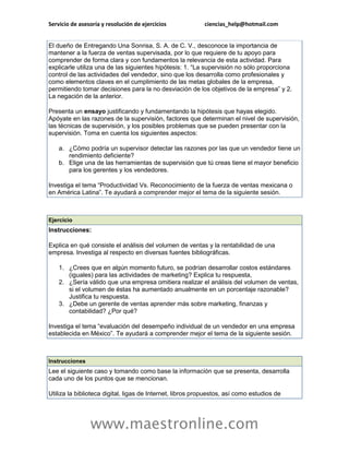 Servicio de asesoría y resolución de ejercicios ciencias_help@hotmail.com 
www.maestronline.com 
El dueño de Entregando Una Sonrisa, S. A. de C. V., desconoce la importancia de mantener a la fuerza de ventas supervisada, por lo que requiere de tu apoyo para comprender de forma clara y con fundamentos la relevancia de esta actividad. Para explicarle utiliza una de las siguientes hipótesis: 1. “La supervisión no sólo proporciona control de las actividades del vendedor, sino que los desarrolla como profesionales y como elementos claves en el cumplimiento de las metas globales de la empresa, permitiendo tomar decisiones para la no desviación de los objetivos de la empresa” y 2. La negación de la anterior. Presenta un ensayo justificando y fundamentando la hipótesis que hayas elegido. Apóyate en las razones de la supervisión, factores que determinan el nivel de supervisión, las técnicas de supervisión, y los posibles problemas que se pueden presentar con la supervisión. Toma en cuenta los siguientes aspectos: a. ¿Cómo podría un supervisor detectar las razones por las que un vendedor tiene un rendimiento deficiente? b. Elige una de las herramientas de supervisión que tú creas tiene el mayor beneficio para los gerentes y los vendedores. Investiga el tema “Productividad Vs. Reconocimiento de la fuerza de ventas mexicana o en América Latina”. Te ayudará a comprender mejor el tema de la siguiente sesión. 
Ejercicio Instrucciones: Explica en qué consiste el análisis del volumen de ventas y la rentabilidad de una empresa. Investiga al respecto en diversas fuentes bibliográficas. 1. ¿Crees que en algún momento futuro, se podrían desarrollar costos estándares (iguales) para las actividades de marketing? Explica tu respuesta, 2. ¿Sería válido que una empresa omitiera realizar el análisis del volumen de ventas, si el volumen de éstas ha aumentado anualmente en un porcentaje razonable? Justifica tu respuesta. 3. ¿Debe un gerente de ventas aprender más sobre marketing, finanzas y contabilidad? ¿Por qué? Investiga el tema “evaluación del desempeño individual de un vendedor en una empresa establecida en México”. Te ayudará a comprender mejor el tema de la siguiente sesión. 
Instrucciones Lee el siguiente caso y tomando como base la información que se presenta, desarrolla cada uno de los puntos que se mencionan. Utiliza la biblioteca digital, ligas de Internet, libros propuestos, así como estudios de  