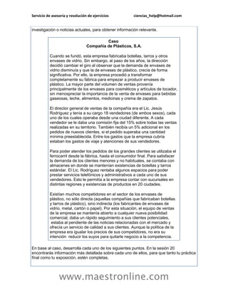 Servicio de asesoría y resolución de ejercicios ciencias_help@hotmail.com 
www.maestronline.com 
investigación o noticias actuales, para obtener información relevante. Caso Compañía de Plásticos, S.A. Cuando se fundó, esta empresa fabricaba botellas, tarros y otros envases de vidrio. Sin embargo, al paso de los años, la dirección decidió cambiar el giro al observar que la demanda de envases de vidrio disminuía y que la de envases de plástico, crecía de forma significativa. Por ello, la empresa procedió a transformar completamente su fábrica para empezar a producir envases de plástico. La mayor parte del volumen de ventas provenía principalmente de los envases para cosméticos y artículos de tocador, sin menospreciar la importancia de la venta de envases para bebidas gaseosas, leche, alimentos, medicinas y crema de zapatos. El director general de ventas de la compañía era el Lic. Jesús Rodríguez y tenía a su cargo 18 vendedores (de ambos sexos), cada uno de los cuales operaba desde una ciudad diferente. A cada vendedor se le daba una comisión fija del 15% sobre todas las ventas realizadas en su territorio. También recibía un 5% adicional en los pedidos de nuevos clientes, si el pedido superaba una cantidad mínima preestablecida. Entre los gastos que la empresa cubría estaban los gastos de viaje y atenciones de sus vendedores. Para poder atender los pedidos de los grandes clientes se utilizaba el ferrocarril desde la fábrica, hasta el consumidor final. Para satisfacer la demanda de los clientes menores y no habituales, se contaba con almacenes en donde se mantenían existencias de botellas y tarros estándar. El Lic. Rodríguez rentaba algunos espacios para poder prestar servicios telefónicos y administrativos a cada uno de sus vendedores. Esto le permitía a la empresa contar con sucursales en distintas regiones y existencias de productos en 20 ciudades. Existían muchos competidores en el sector de los envases de plástico, no sólo directa (aquellas compañías que fabricaban botellas y tarros de plástico), sino indirecta (los fabricantes de envases de vidrio, metal, cartón o papel). Por esta situación, el equipo de ventas de la empresa se mantenía abierto a cualquier nueva posibilidad comercial, daba un rápido seguimiento a sus clientes potenciales, estaba al pendiente de las noticias relacionadas con el mercado y ofrecía un servicio de calidad a sus clientes. Aunque la política de la empresa era igualar los precios de sus competidores, no era su intención reducir los suyos para quitarle negocio a la competencia. En base al caso, desarrolla cada uno de los siguientes puntos. En la sesión 20 encontrarás información más detallada sobre cada uno de ellos, para que tanto tu práctica final como tu exposición, estén completas.  