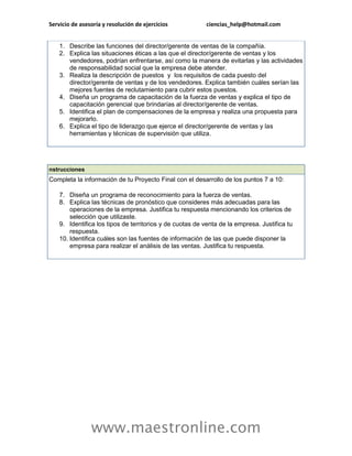 Servicio de asesoría y resolución de ejercicios ciencias_help@hotmail.com 
www.maestronline.com 
1. Describe las funciones del director/gerente de ventas de la compañía. 2. Explica las situaciones éticas a las que el director/gerente de ventas y los vendedores, podrían enfrentarse, así como la manera de evitarlas y las actividades de responsabilidad social que la empresa debe atender. 3. Realiza la descripción de puestos y los requisitos de cada puesto del director/gerente de ventas y de los vendedores. Explica también cuáles serían las mejores fuentes de reclutamiento para cubrir estos puestos. 4. Diseña un programa de capacitación de la fuerza de ventas y explica el tipo de capacitación gerencial que brindarías al director/gerente de ventas. 5. Identifica el plan de compensaciones de la empresa y realiza una propuesta para mejorarlo. 6. Explica el tipo de liderazgo que ejerce el director/gerente de ventas y las herramientas y técnicas de supervisión que utiliza. 
nstrucciones Completa la información de tu Proyecto Final con el desarrollo de los puntos 7 a 10: 7. Diseña un programa de reconocimiento para la fuerza de ventas. 8. Explica las técnicas de pronóstico que consideres más adecuadas para las operaciones de la empresa. Justifica tu respuesta mencionando los criterios de selección que utilizaste. 9. Identifica los tipos de territorios y de cuotas de venta de la empresa. Justifica tu respuesta. 10. Identifica cuáles son las fuentes de información de las que puede disponer la empresa para realizar el análisis de las ventas. Justifica tu respuesta. 
