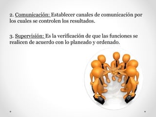 2. Comunicación: Establecer canales de comunicación por
los cuales se controlen los resultados.
3. Supervisión: Es la verificación de que las funciones se
realicen de acuerdo con lo planeado y ordenado.
 