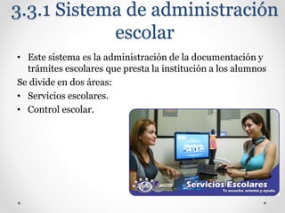 3.3.1 Sistema de administración
escolar
• Este sistema es la administración de la documentación y
trámites escolares que presta la institución a los alumnos
Se divide en dos áreas:
• Servicios escolares.
• Control escolar.
 