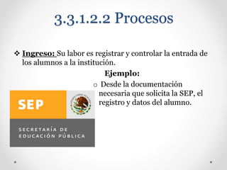 3.3.1.2.2 Procesos
 Ingreso: Su labor es registrar y controlar la entrada de
los alumnos a la institución.
Ejemplo:
o Desde la documentación
necesaria que solicita la SEP, el
registro y datos del alumno.
 