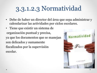 3.3.1.2.3 Normatividad
• Debe de haber un director del área que sepa administrar y
calendarizar las actividades por ciclos escolares.
• Tiene que existir un sistema de
organización puntual y precisa,
ya que los documentos que se manejan
son delicados y sumamente
fiscalizados por la supervisión
escolar.
 
