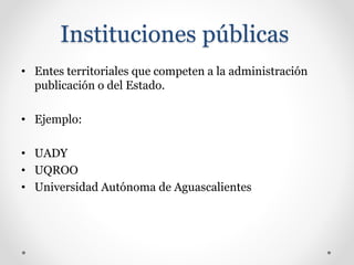 Instituciones públicas
• Entes territoriales que competen a la administración
publicación o del Estado.
• Ejemplo:
• UADY
• UQROO
• Universidad Autónoma de Aguascalientes
 