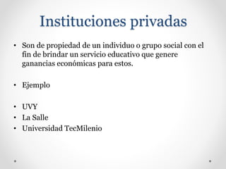 Instituciones privadas
• Son de propiedad de un individuo o grupo social con el
fin de brindar un servicio educativo que genere
ganancias económicas para estos.
• Ejemplo
• UVY
• La Salle
• Universidad TecMilenio
 
